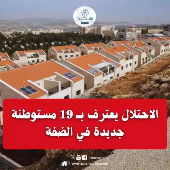 الكابينت يعترف بــ 19 مستوطنة جديدة في الضفة... ومرصد الأزهر يندد بـ ”شرعنة” سرقة الأراضي الفلسطينية ومواصلة مخطط التهجير القسري